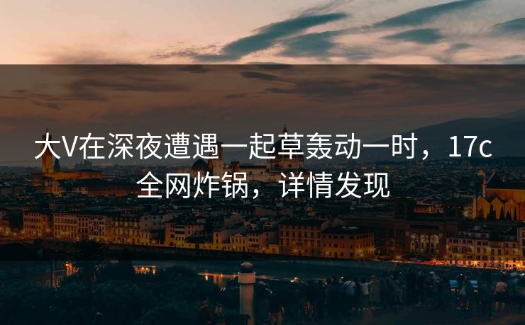 大V在深夜遭遇一起草轰动一时，17c全网炸锅，详情发现