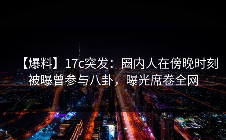 【爆料】17c突发：圈内人在傍晚时刻被曝曾参与八卦，曝光席卷全网
