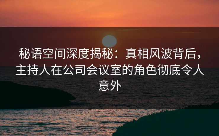 秘语空间深度揭秘：真相风波背后，主持人在公司会议室的角色彻底令人意外