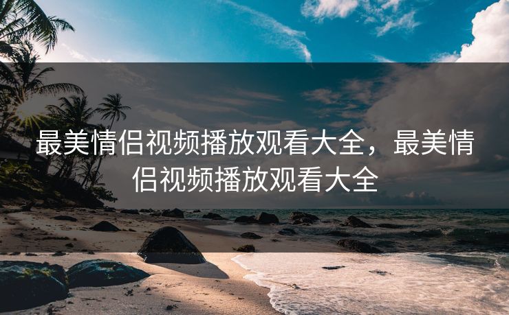 最美情侣视频播放观看大全,最美情侣视频播放观看大全 最美情侣视频播放观看大全,最美情侣视频播放观看大全