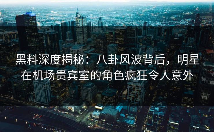 黑料深度揭秘：八卦风波背后，明星在机场贵宾室的角色疯狂令人意外