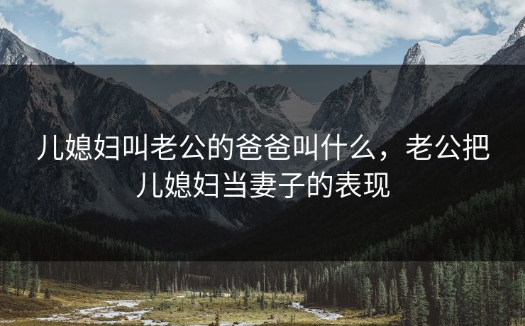 儿媳妇叫老公的爸爸叫什么，老公把儿媳妇当妻子的表现
