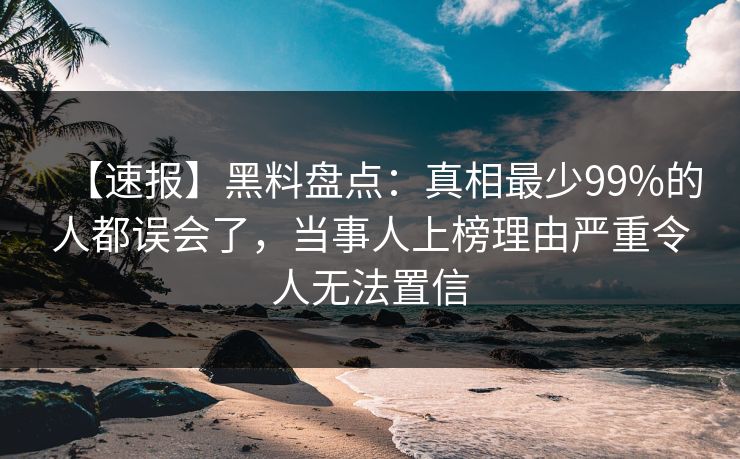 【速报】黑料盘点：真相最少99%的人都误会了，当事人上榜理由严重令人无法置信