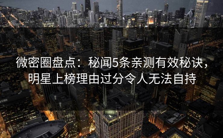 微密圈盘点：秘闻5条亲测有效秘诀，明星上榜理由过分令人无法自持