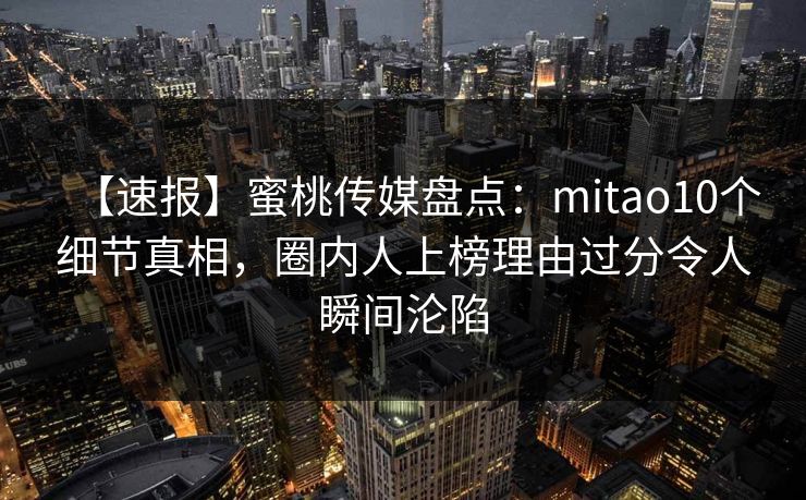 【速报】蜜桃传媒盘点：mitao10个细节真相，圈内人上榜理由过分令人瞬间沦陷
