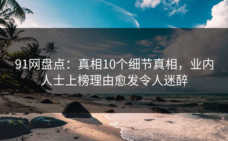 91网盘点：真相10个细节真相，业内人士上榜理由愈发令人迷醉