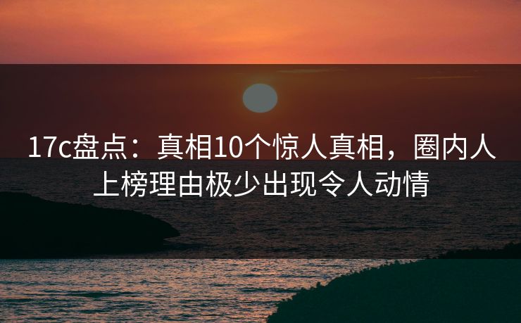 17c盘点：真相10个惊人真相，圈内人上榜理由极少出现令人动情