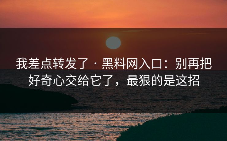 我差点转发了 · 黑料网入口：别再把好奇心交给它了，最狠的是这招