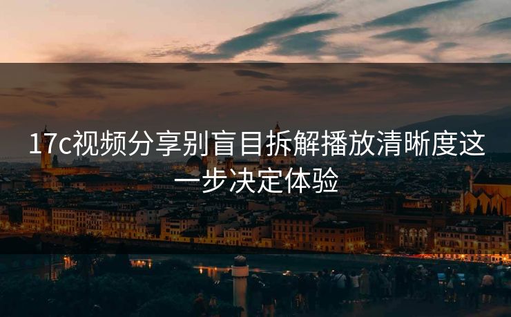 17c视频分享别盲目拆解播放清晰度这一步决定体验