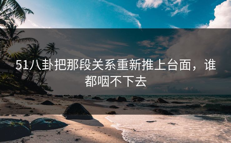 51八卦把那段关系重新推上台面,谁都咽不下去 51八卦把那段关系重新推上台面,谁都咽不下去
